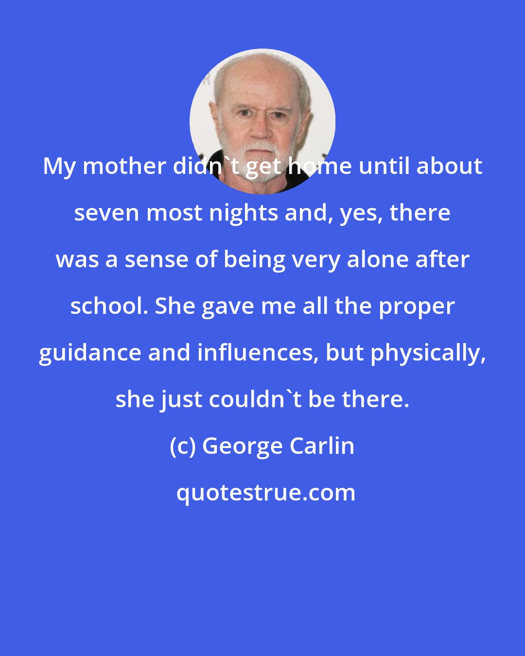 George Carlin: My mother didn't get home until about seven most nights and, yes, there was a sense of being very alone after school. She gave me all the proper guidance and influences, but physically, she just couldn't be there.