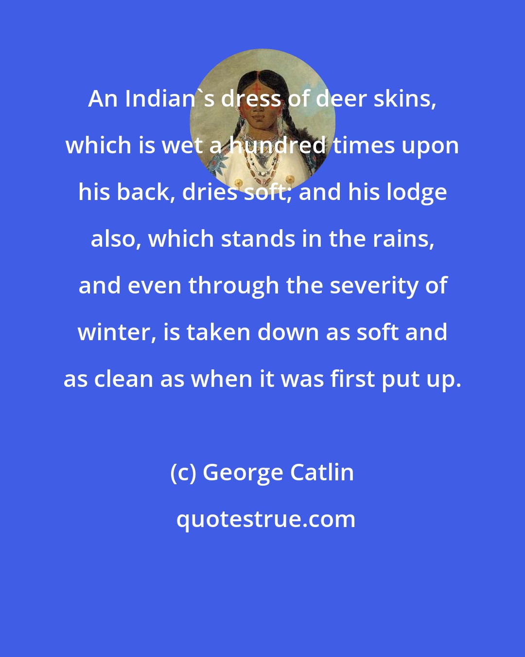 George Catlin: An Indian's dress of deer skins, which is wet a hundred times upon his back, dries soft; and his lodge also, which stands in the rains, and even through the severity of winter, is taken down as soft and as clean as when it was first put up.
