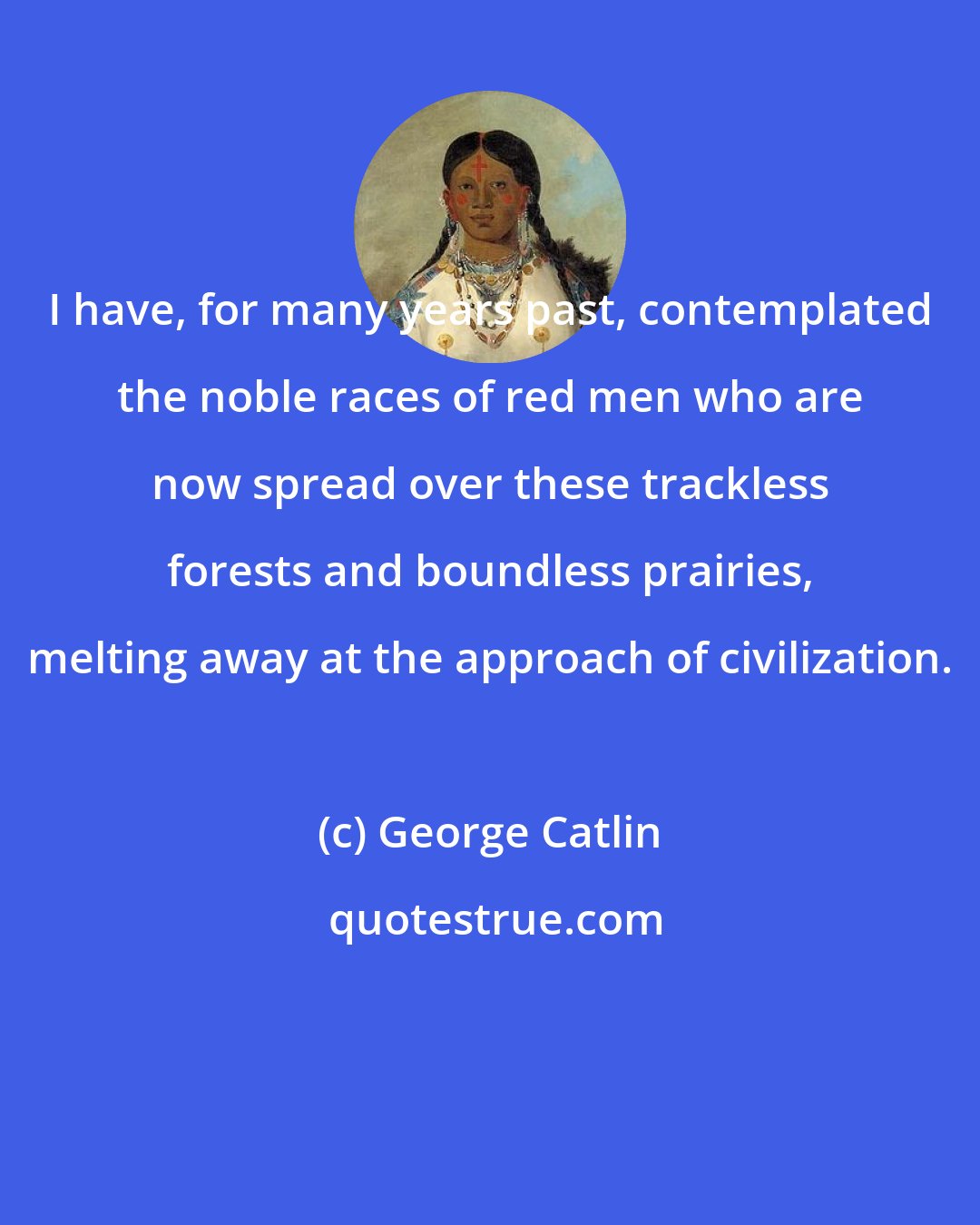 George Catlin: I have, for many years past, contemplated the noble races of red men who are now spread over these trackless forests and boundless prairies, melting away at the approach of civilization.