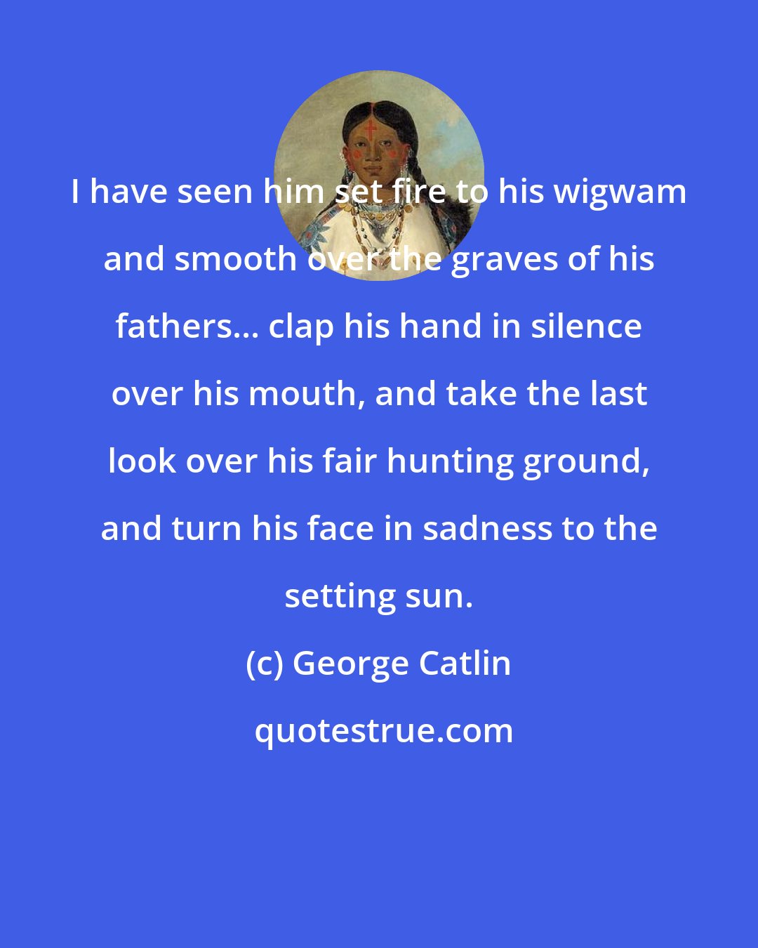 George Catlin: I have seen him set fire to his wigwam and smooth over the graves of his fathers... clap his hand in silence over his mouth, and take the last look over his fair hunting ground, and turn his face in sadness to the setting sun.