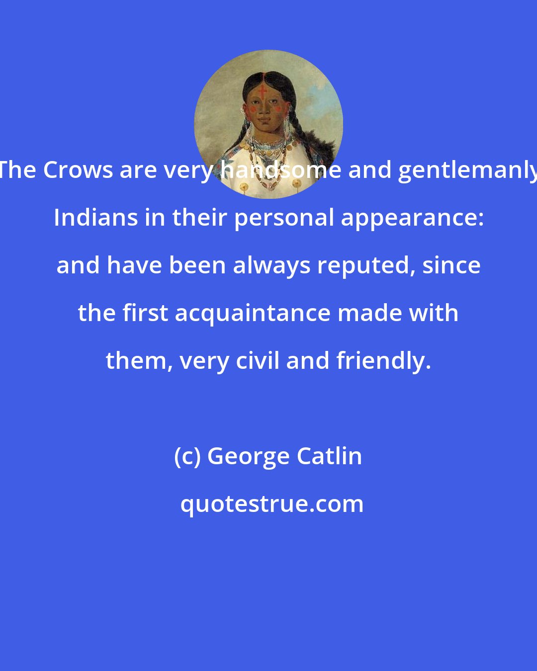 George Catlin: The Crows are very handsome and gentlemanly Indians in their personal appearance: and have been always reputed, since the first acquaintance made with them, very civil and friendly.