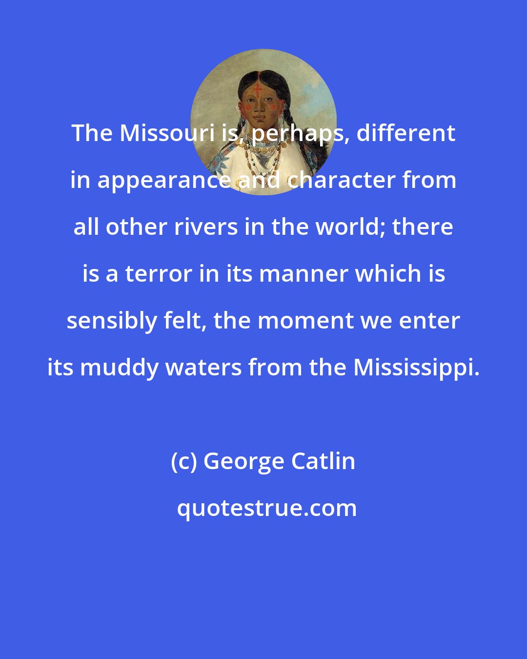 George Catlin: The Missouri is, perhaps, different in appearance and character from all other rivers in the world; there is a terror in its manner which is sensibly felt, the moment we enter its muddy waters from the Mississippi.