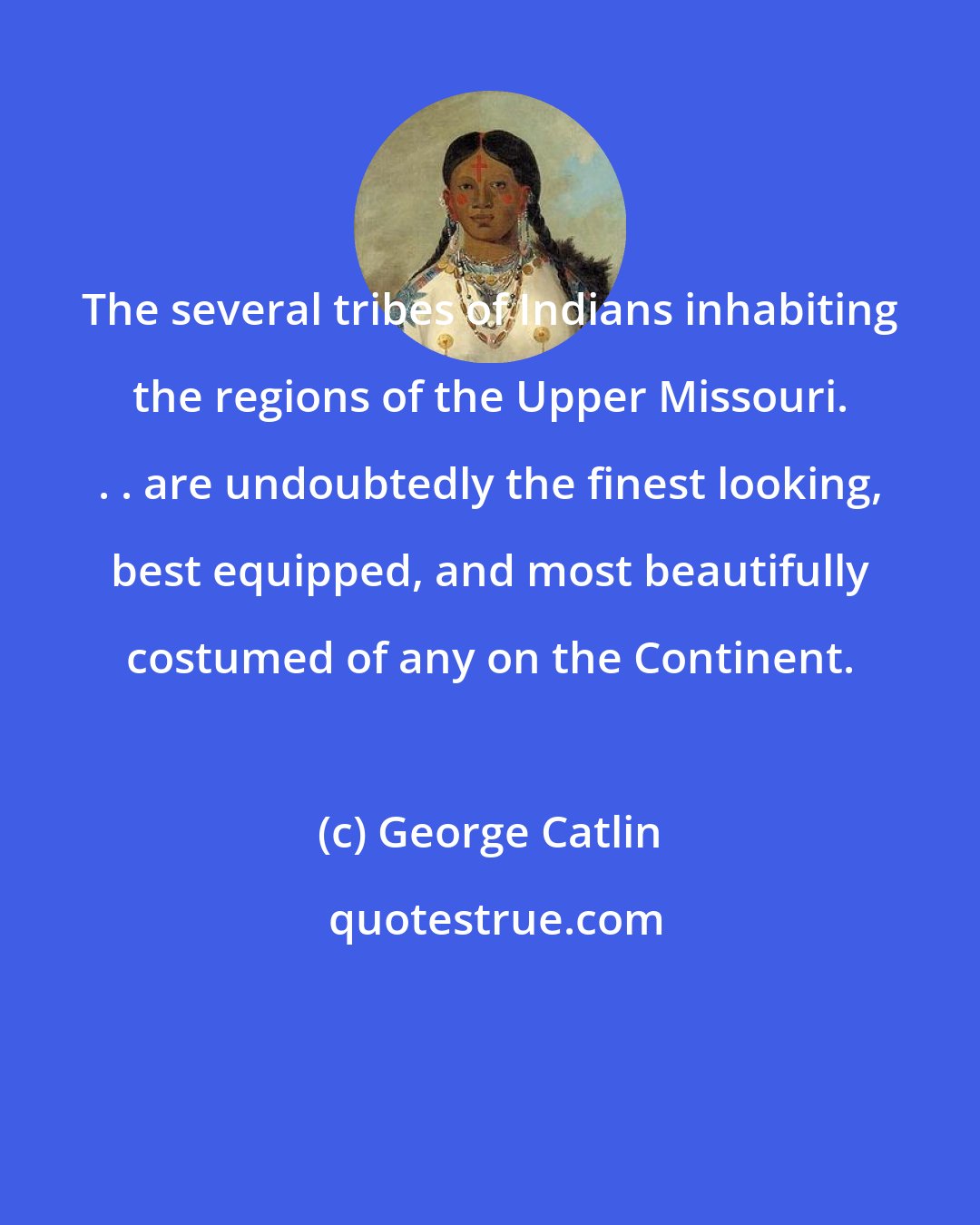 George Catlin: The several tribes of Indians inhabiting the regions of the Upper Missouri. . . are undoubtedly the finest looking, best equipped, and most beautifully costumed of any on the Continent.