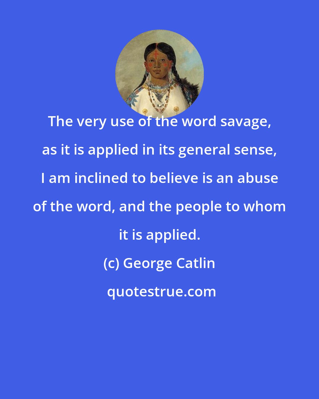 George Catlin: The very use of the word savage, as it is applied in its general sense, I am inclined to believe is an abuse of the word, and the people to whom it is applied.