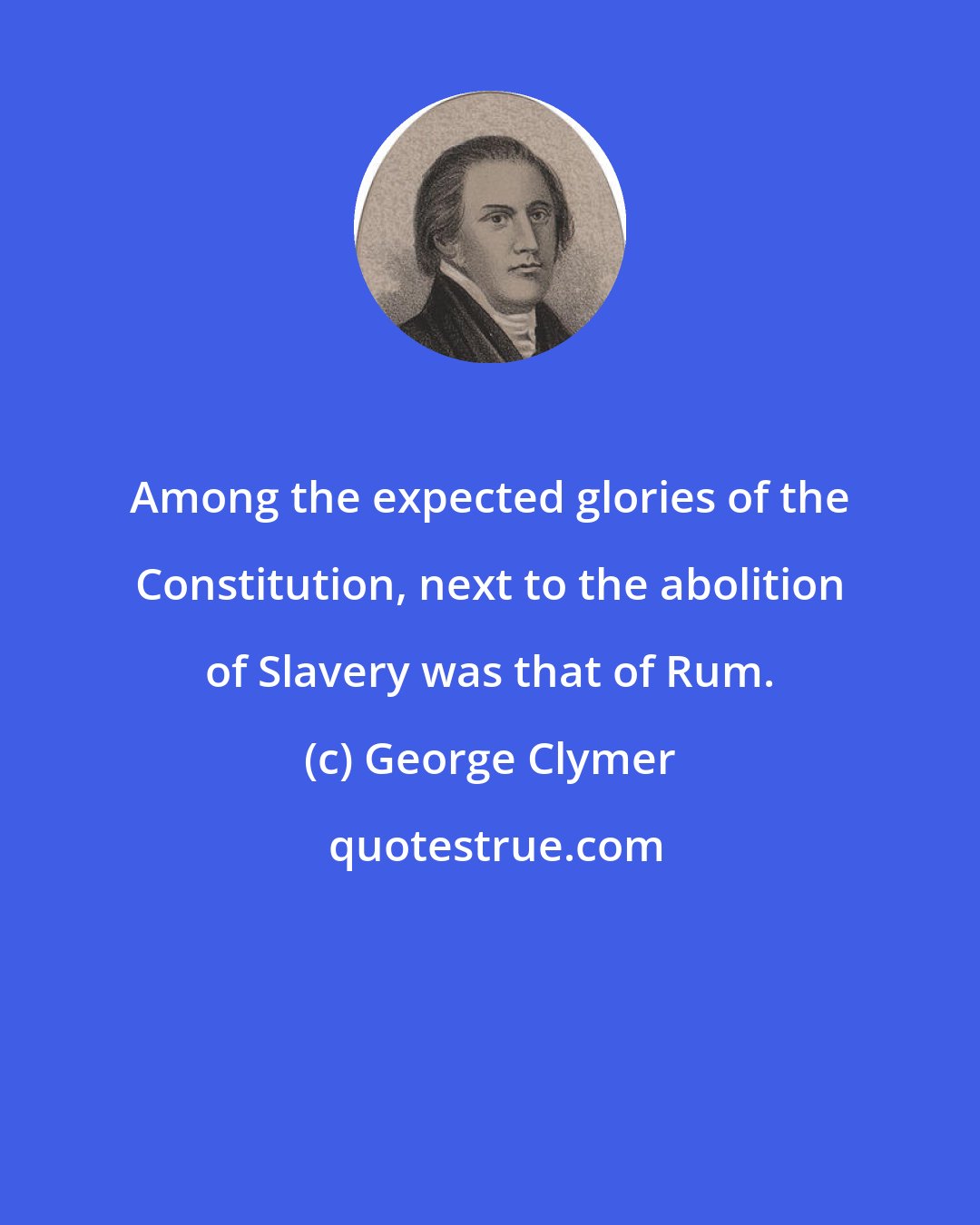 George Clymer: Among the expected glories of the Constitution, next to the abolition of Slavery was that of Rum.