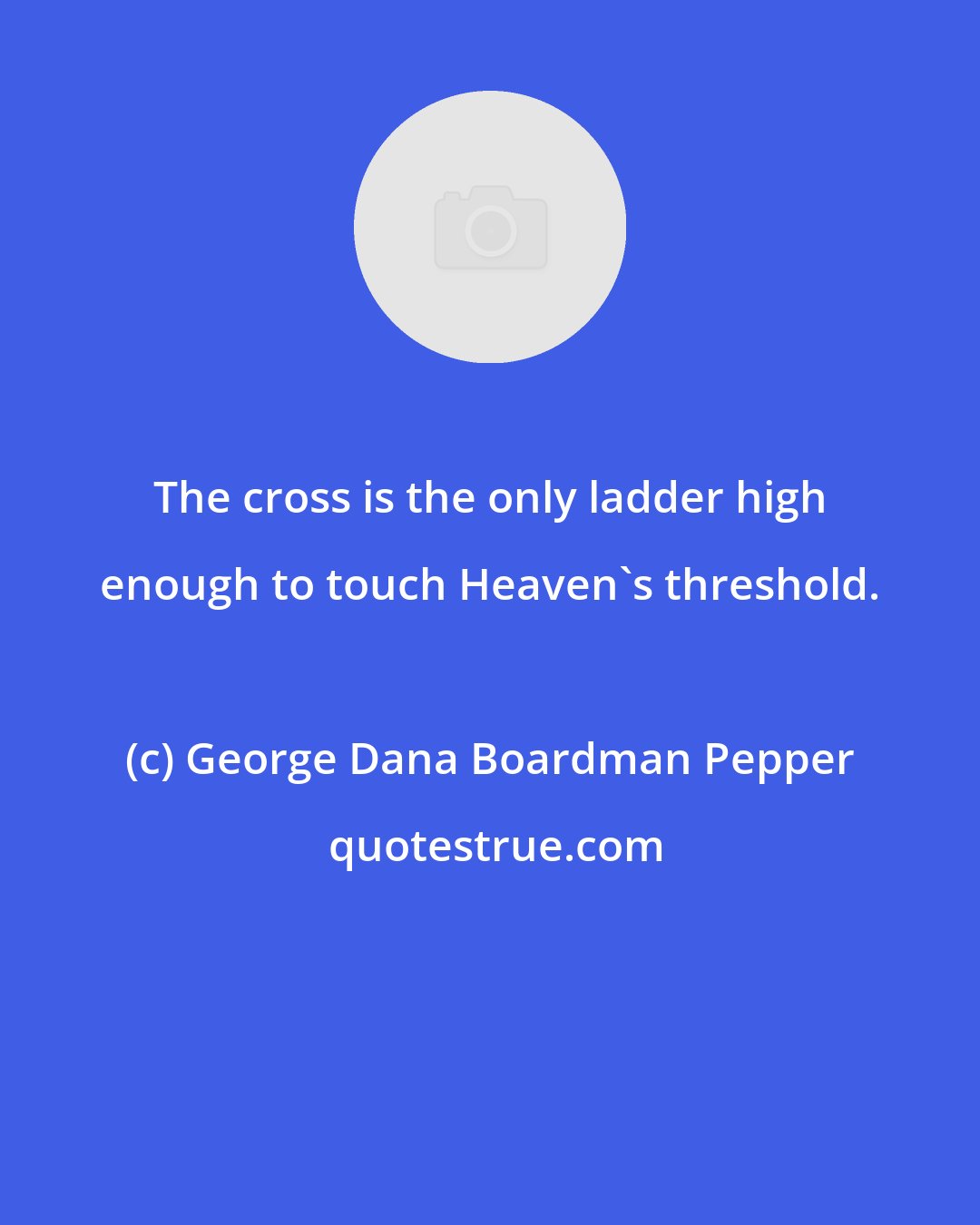 George Dana Boardman Pepper: The cross is the only ladder high enough to touch Heaven's threshold.