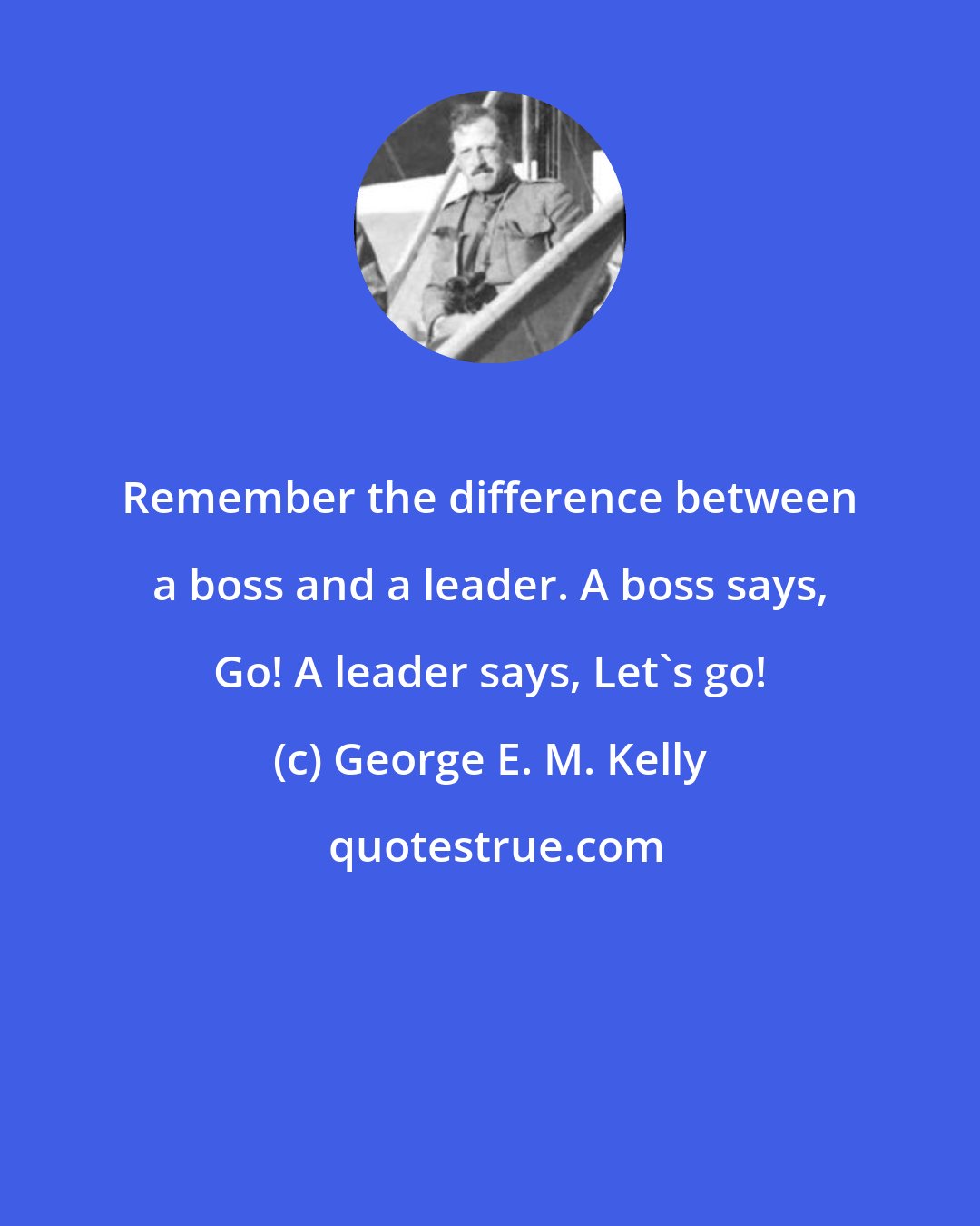 George E. M. Kelly: Remember the difference between a boss and a leader. A boss says, Go! A leader says, Let's go!