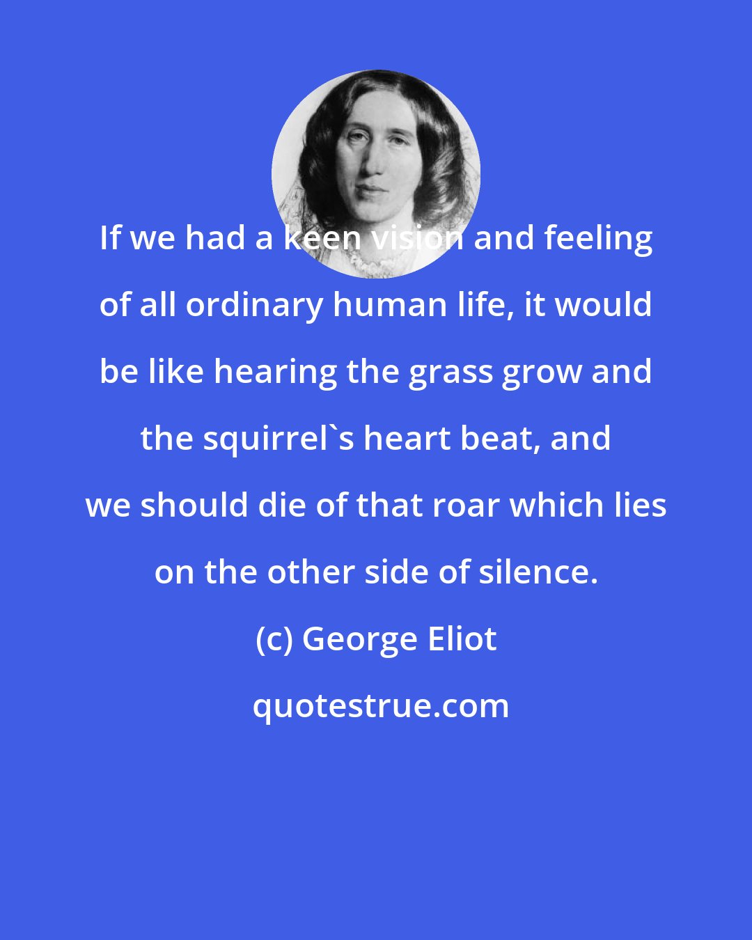 George Eliot: If we had a keen vision and feeling of all ordinary human life, it would be like hearing the grass grow and the squirrel's heart beat, and we should die of that roar which lies on the other side of silence.