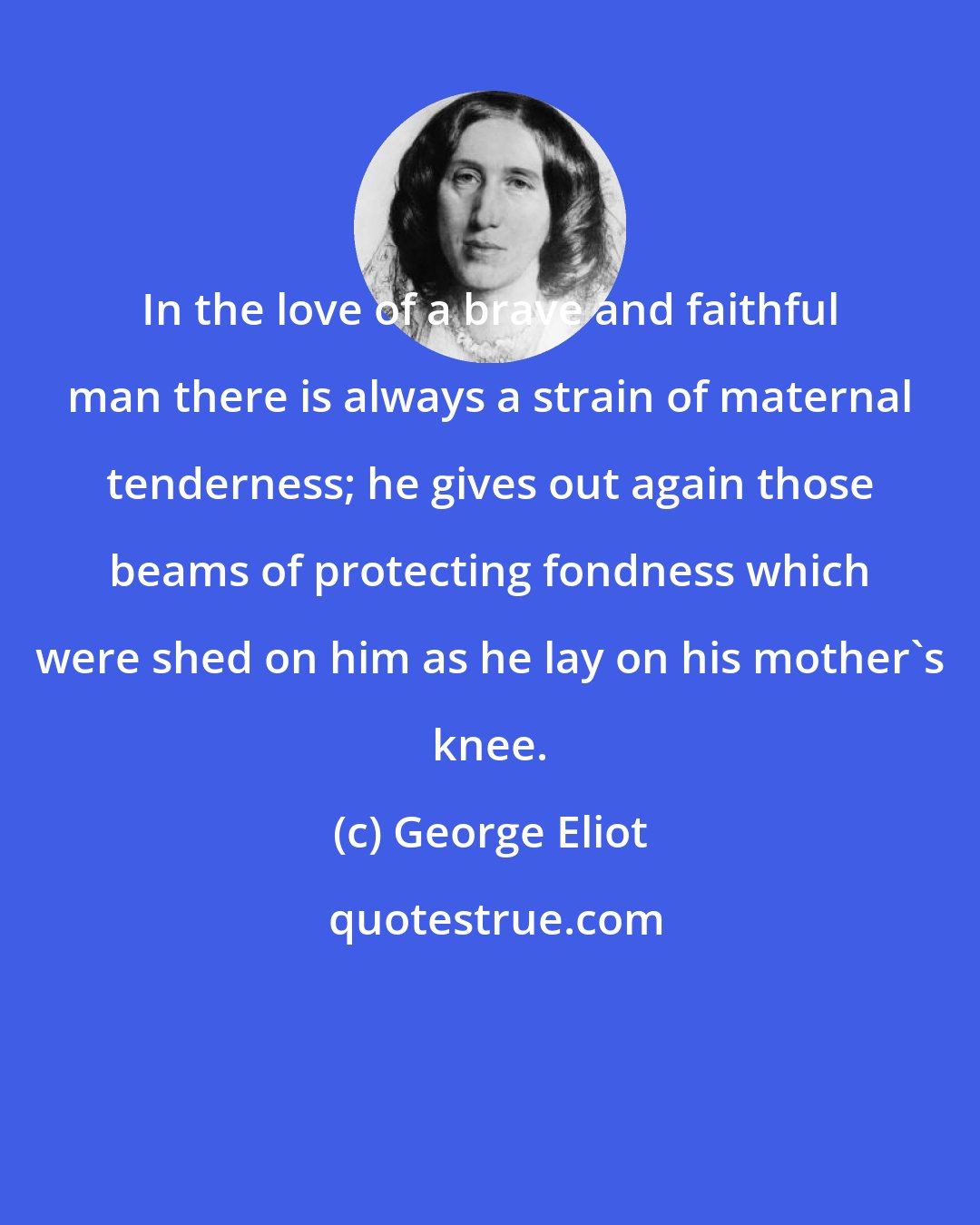 George Eliot: In the love of a brave and faithful man there is always a strain of maternal tenderness; he gives out again those beams of protecting fondness which were shed on him as he lay on his mother's knee.