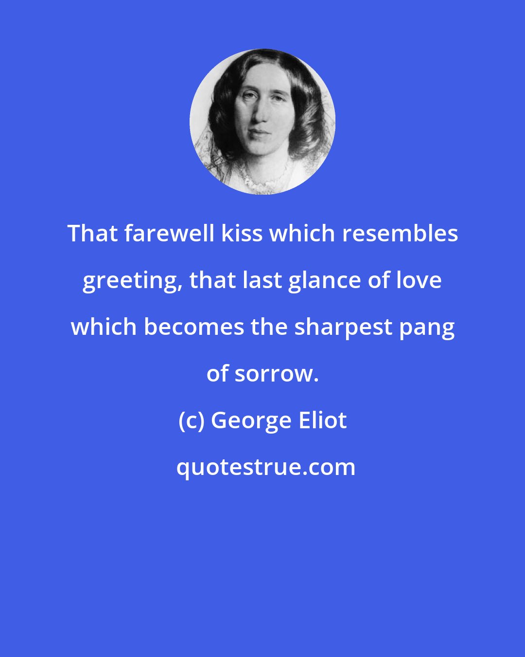 George Eliot: That farewell kiss which resembles greeting, that last glance of love which becomes the sharpest pang of sorrow.
