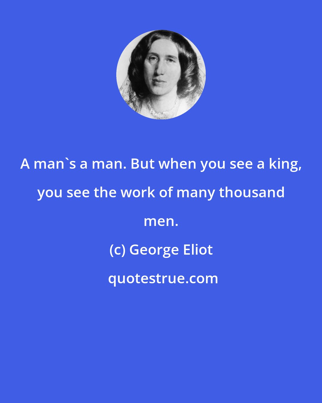 George Eliot: A man's a man. But when you see a king, you see the work of many thousand men.