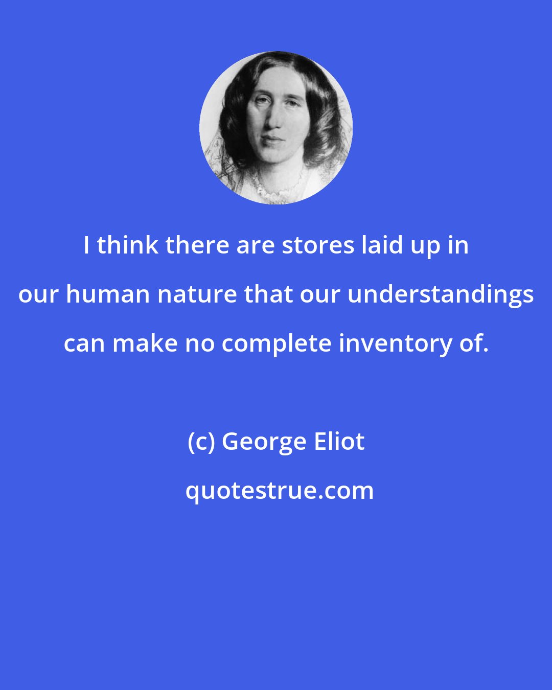 George Eliot: I think there are stores laid up in our human nature that our understandings can make no complete inventory of.