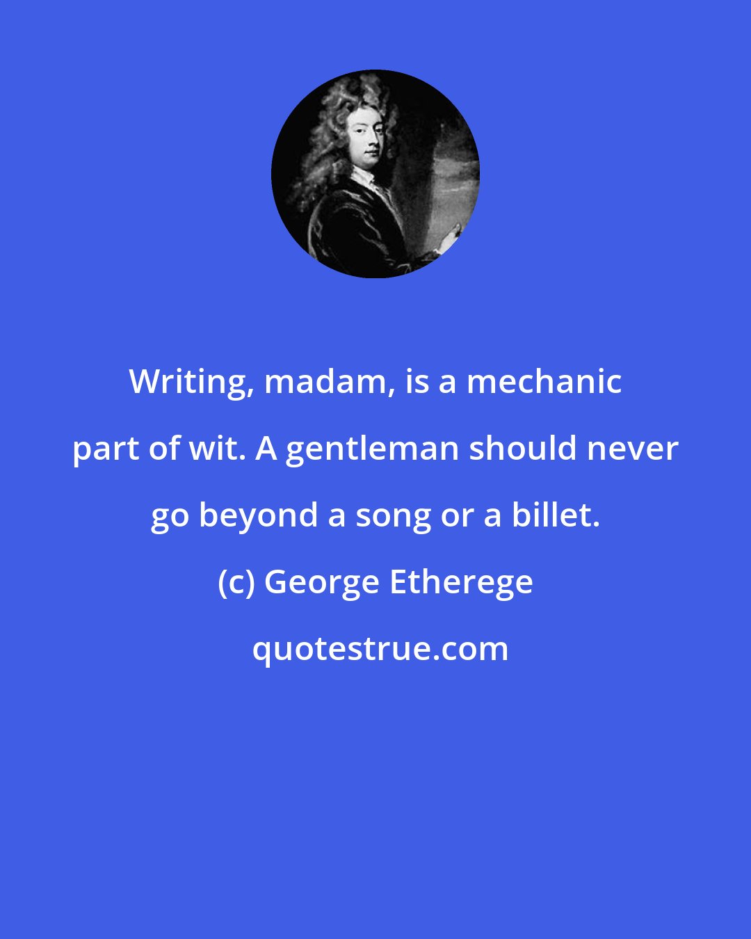 George Etherege: Writing, madam, is a mechanic part of wit. A gentleman should never go beyond a song or a billet.
