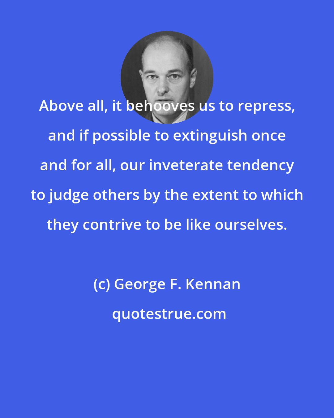 George F. Kennan: Above all, it behooves us to repress, and if possible to extinguish once and for all, our inveterate tendency to judge others by the extent to which they contrive to be like ourselves.