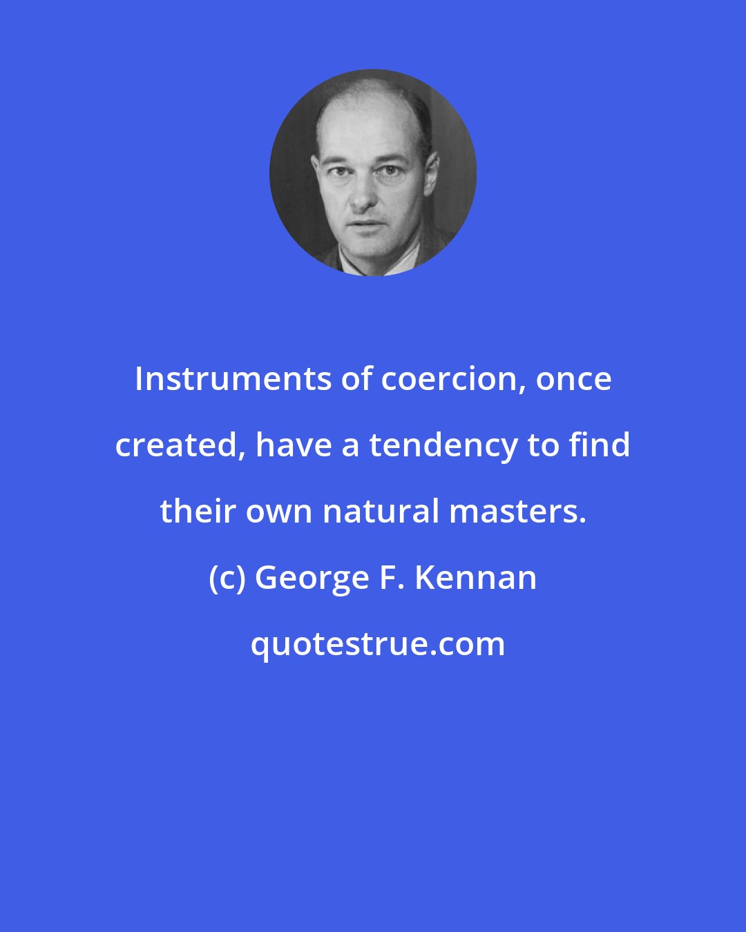George F. Kennan: Instruments of coercion, once created, have a tendency to find their own natural masters.