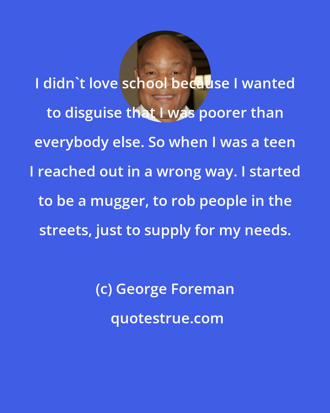 George Foreman: I didn't love school because I wanted to disguise that I was poorer than everybody else. So when I was a teen I reached out in a wrong way. I started to be a mugger, to rob people in the streets, just to supply for my needs.