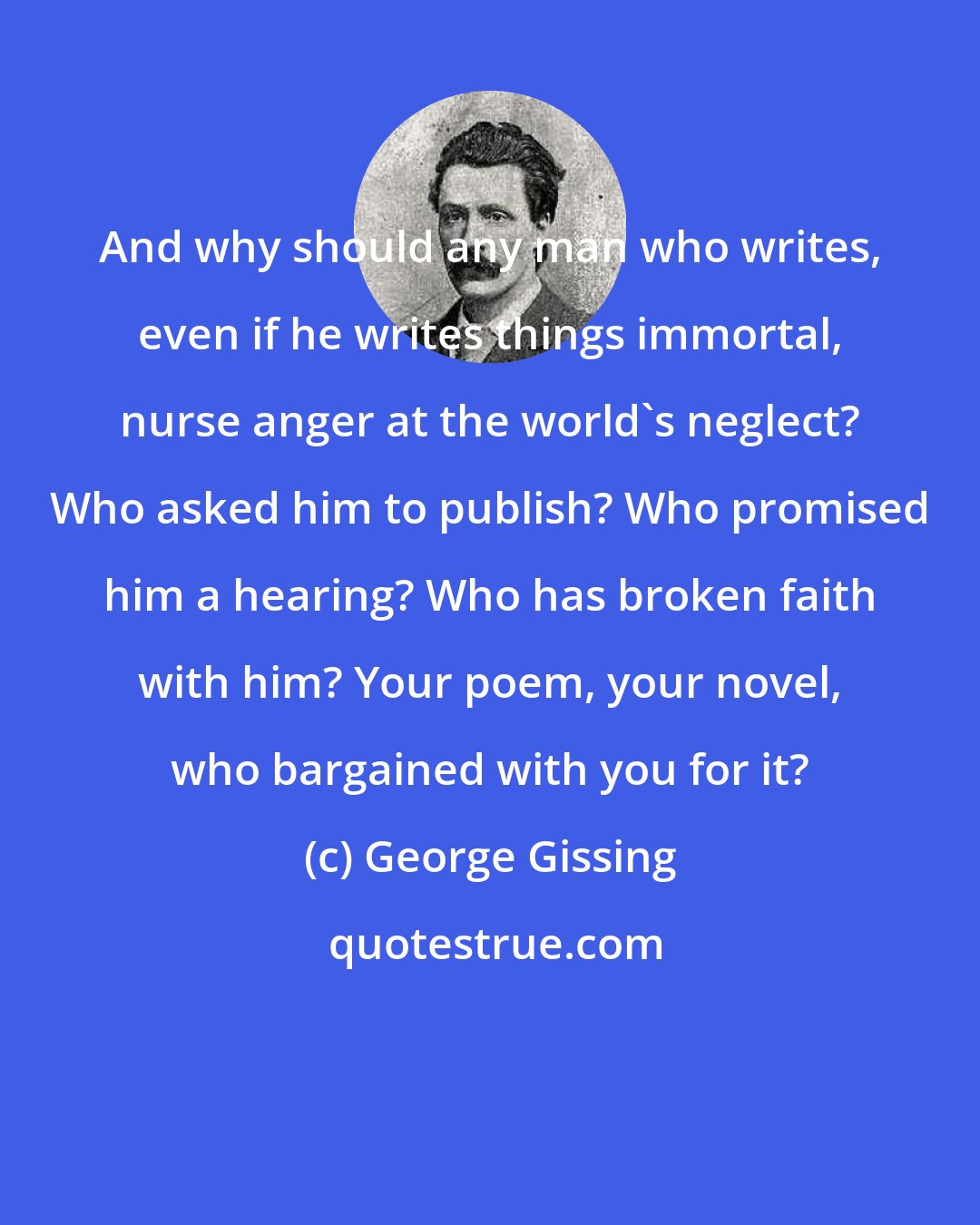 George Gissing: And why should any man who writes, even if he writes things immortal, nurse anger at the world's neglect? Who asked him to publish? Who promised him a hearing? Who has broken faith with him? Your poem, your novel, who bargained with you for it?