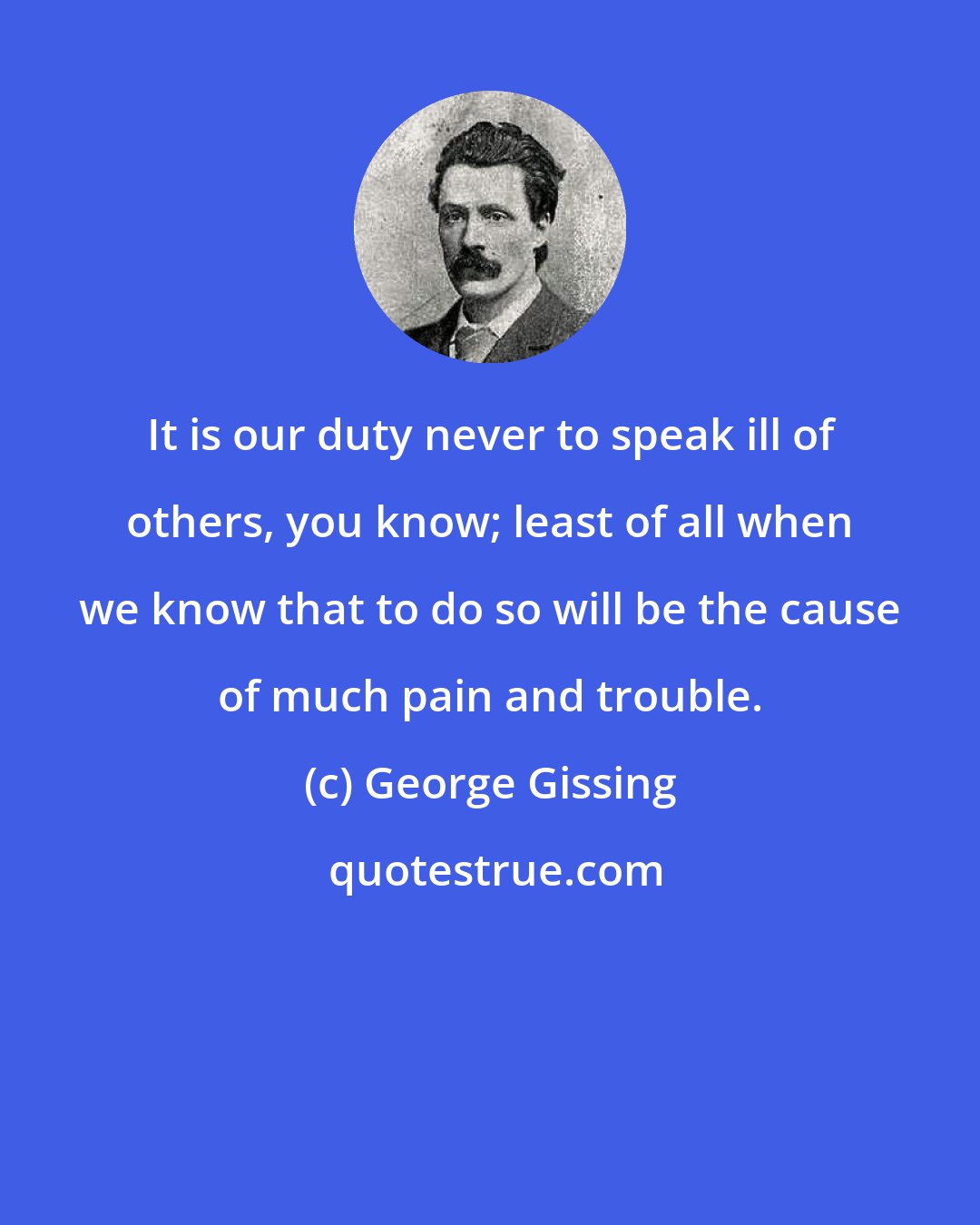 George Gissing: It is our duty never to speak ill of others, you know; least of all when we know that to do so will be the cause of much pain and trouble.