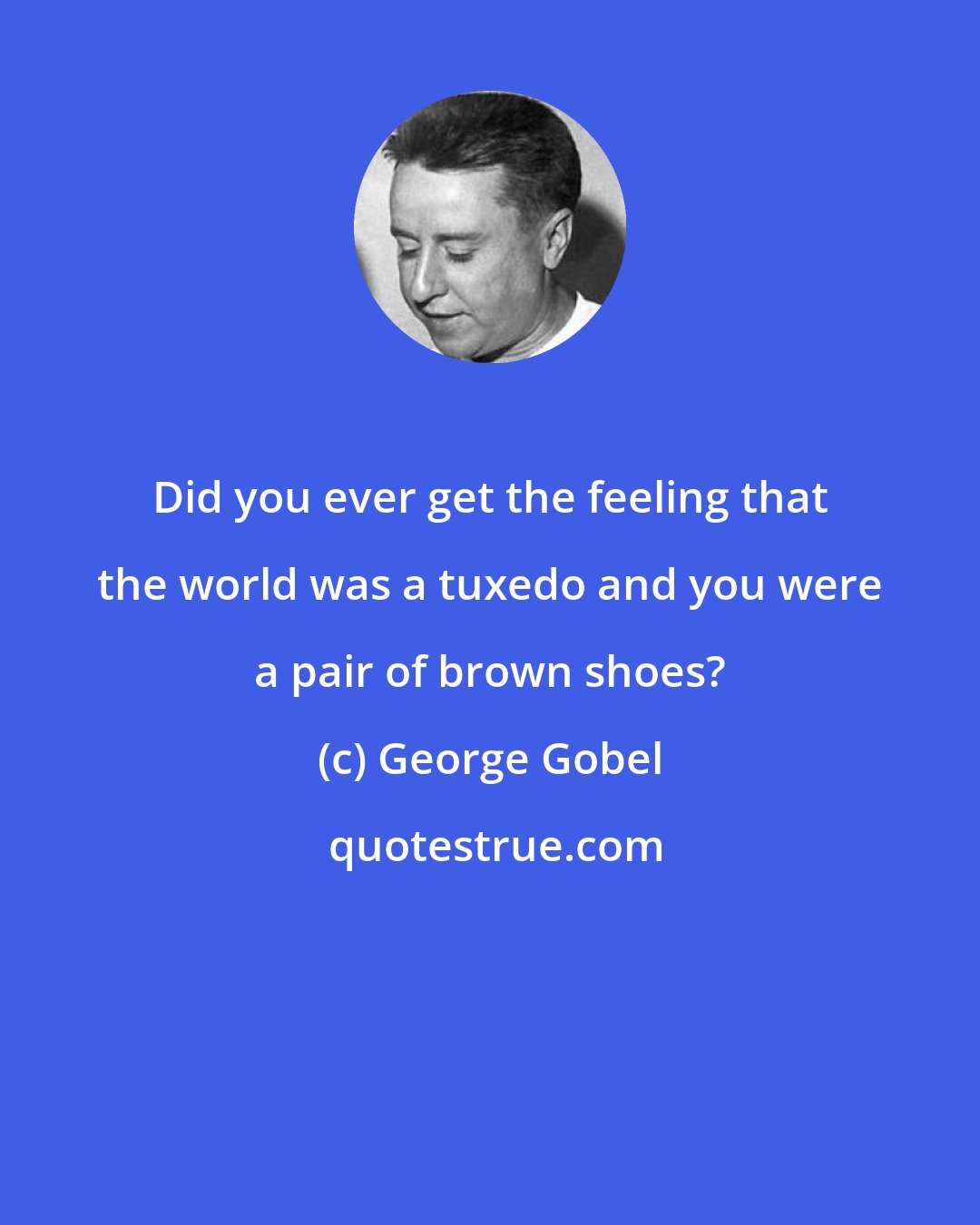 George Gobel: Did you ever get the feeling that the world was a tuxedo and you were a pair of brown shoes?