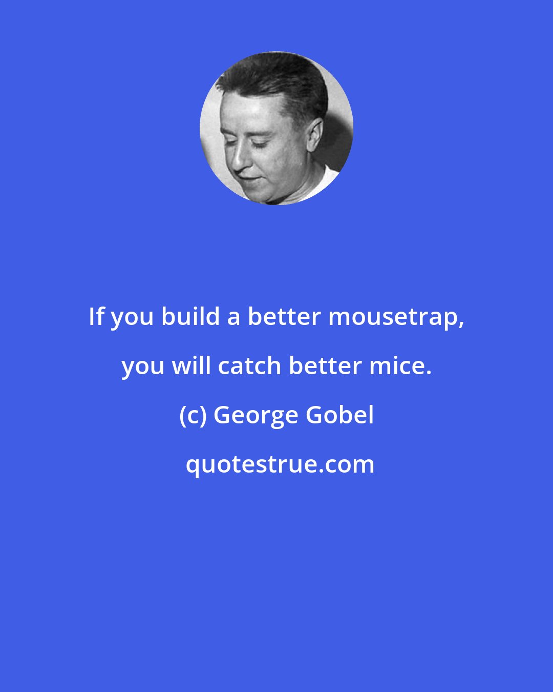 George Gobel: If you build a better mousetrap, you will catch better mice.