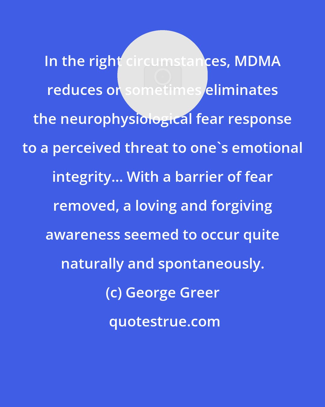George Greer: In the right circumstances, MDMA reduces or sometimes eliminates the neurophysiological fear response to a perceived threat to one's emotional integrity... With a barrier of fear removed, a loving and forgiving awareness seemed to occur quite naturally and spontaneously.