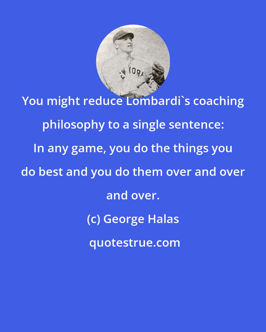 George Halas: You might reduce Lombardi's coaching philosophy to a single sentence: In any game, you do the things you do best and you do them over and over and over.