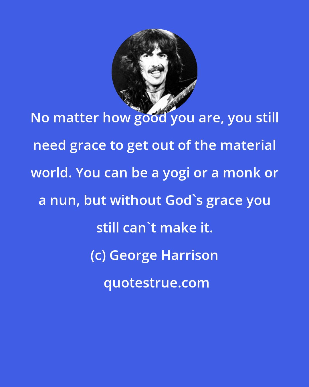 George Harrison: No matter how good you are, you still need grace to get out of the material world. You can be a yogi or a monk or a nun, but without God's grace you still can't make it.