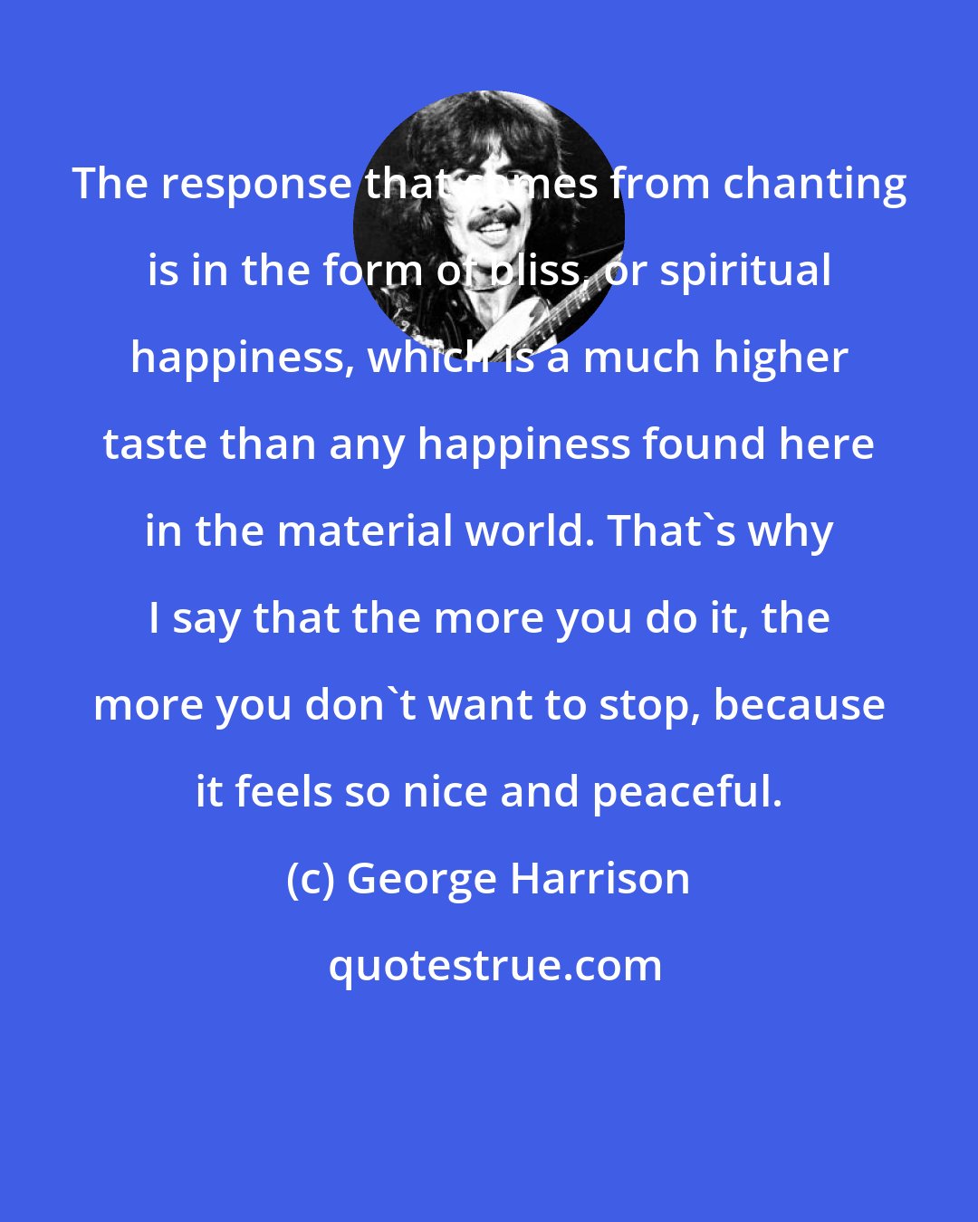 George Harrison: The response that comes from chanting is in the form of bliss, or spiritual happiness, which is a much higher taste than any happiness found here in the material world. That's why I say that the more you do it, the more you don't want to stop, because it feels so nice and peaceful.