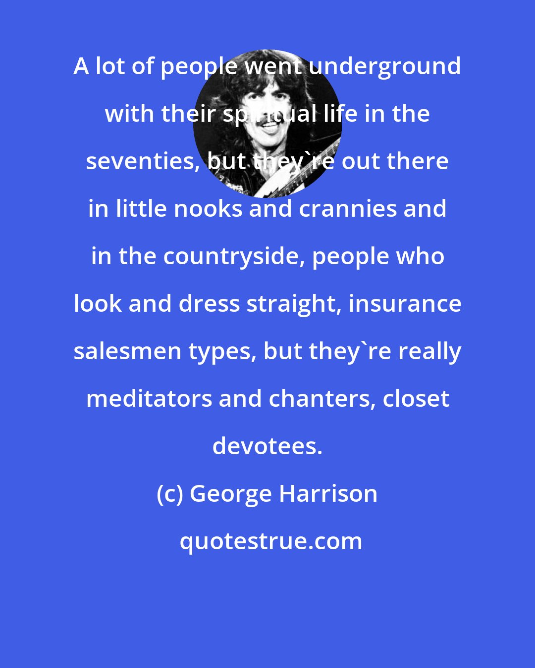 George Harrison: A lot of people went underground with their spiritual life in the seventies, but they're out there in little nooks and crannies and in the countryside, people who look and dress straight, insurance salesmen types, but they're really meditators and chanters, closet devotees.