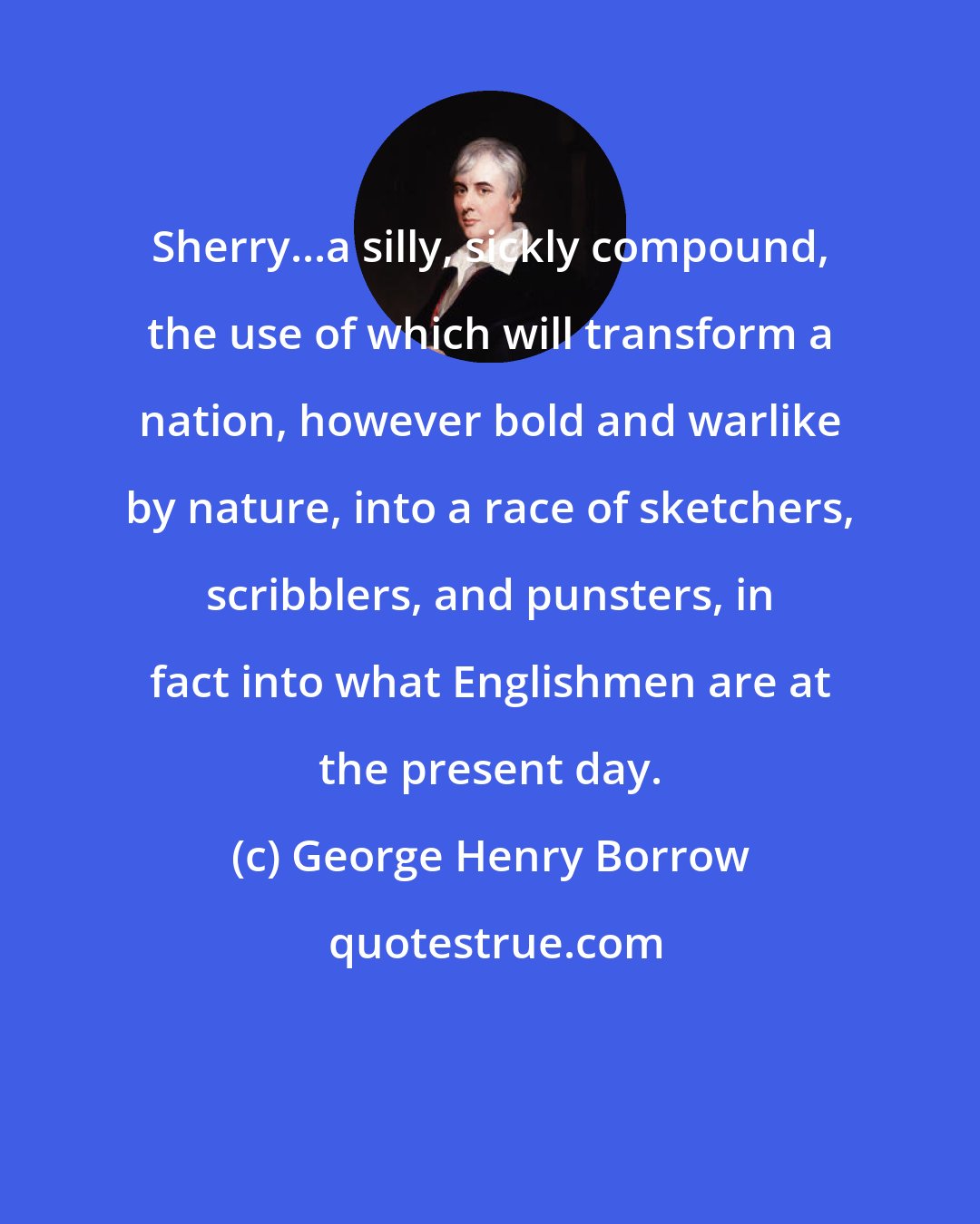 George Henry Borrow: Sherry...a silly, sickly compound, the use of which will transform a nation, however bold and warlike by nature, into a race of sketchers, scribblers, and punsters, in fact into what Englishmen are at the present day.