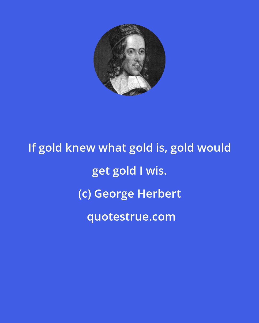 George Herbert: If gold knew what gold is, gold would get gold I wis.