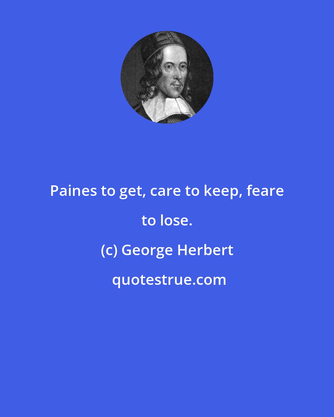George Herbert: Paines to get, care to keep, feare to lose.