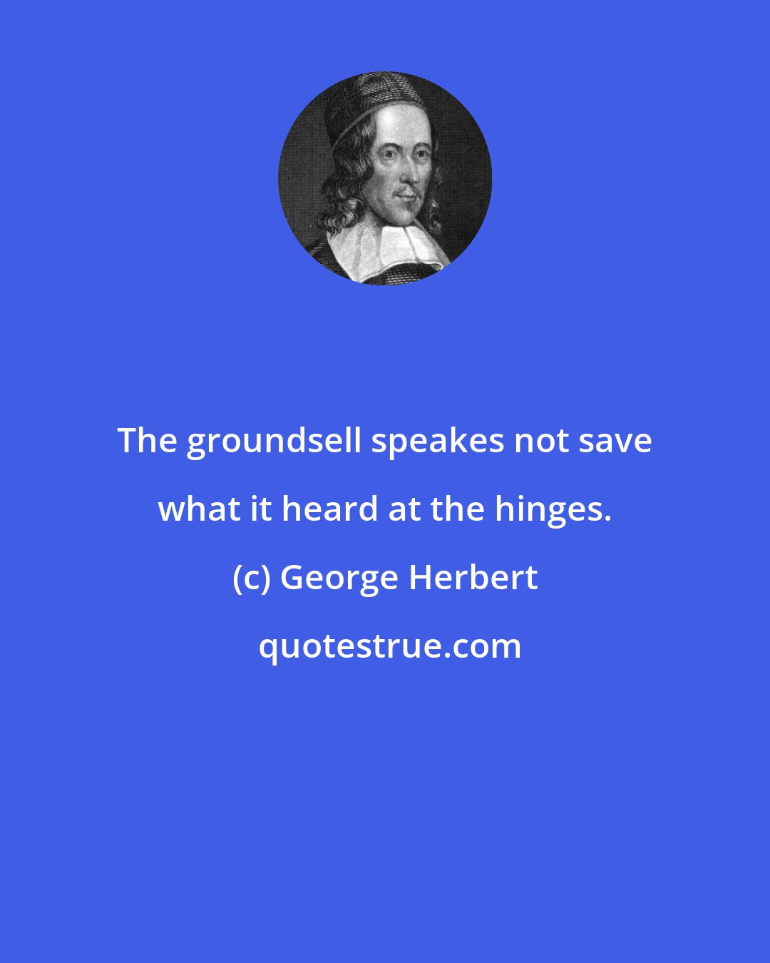 George Herbert: The groundsell speakes not save what it heard at the hinges.