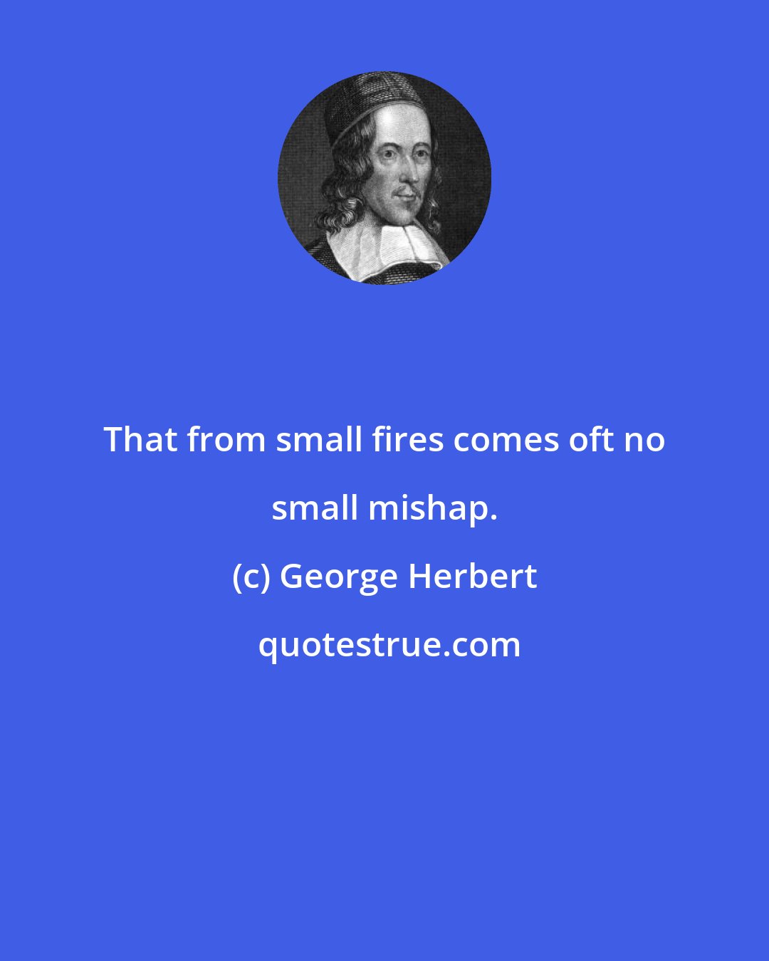 George Herbert: That from small fires comes oft no small mishap.