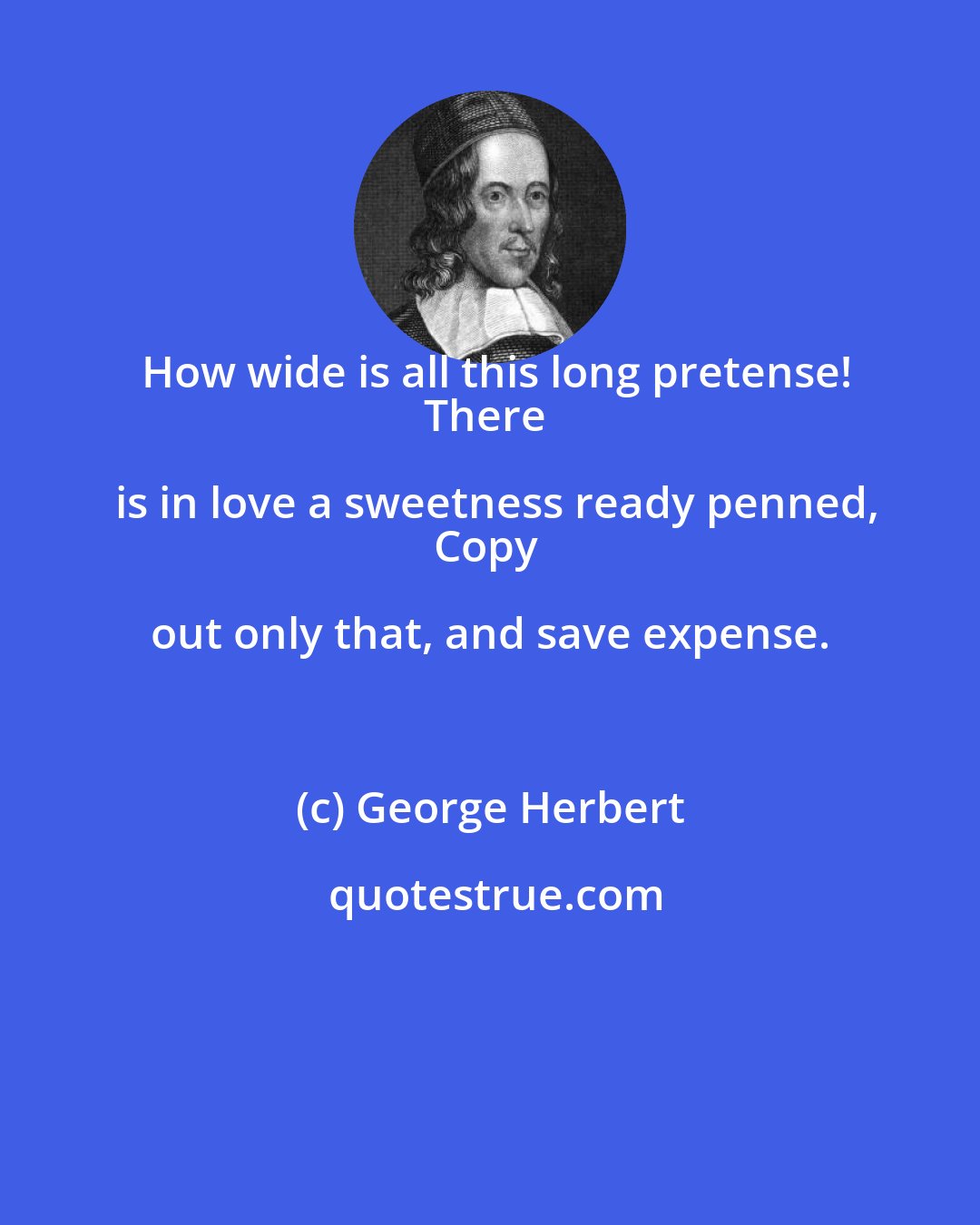 George Herbert: How wide is all this long pretense!
There is in love a sweetness ready penned,
Copy out only that, and save expense.