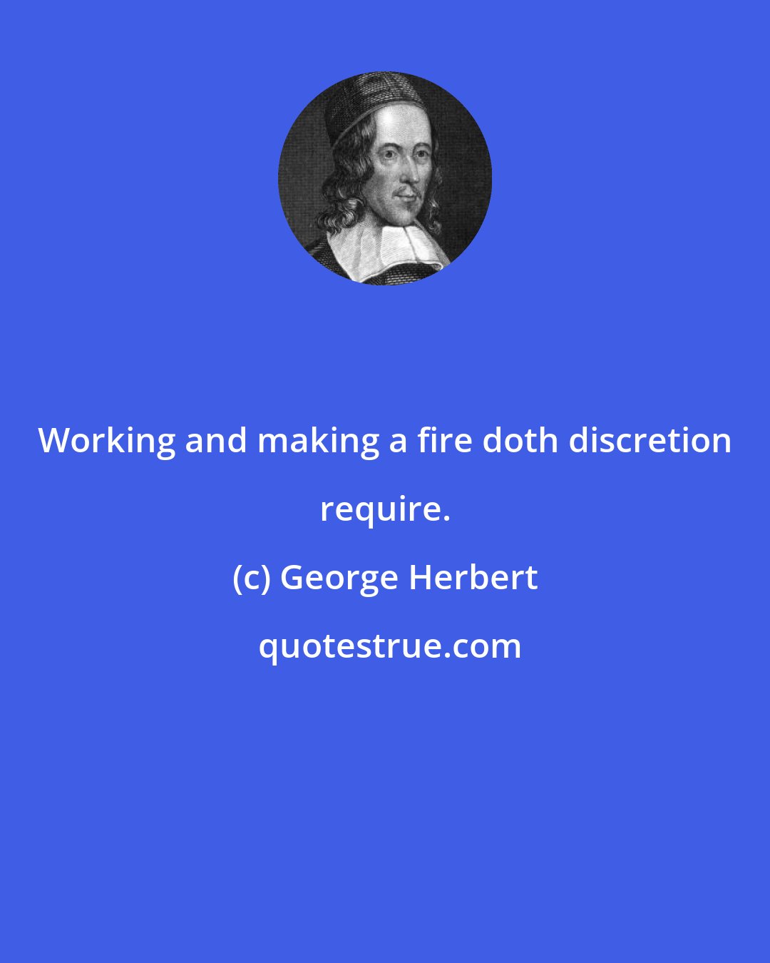 George Herbert: Working and making a fire doth discretion require.