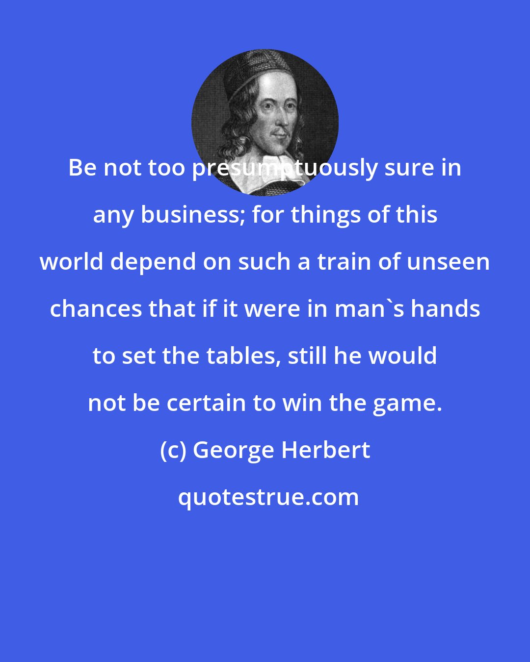 George Herbert: Be not too presumptuously sure in any business; for things of this world depend on such a train of unseen chances that if it were in man's hands to set the tables, still he would not be certain to win the game.