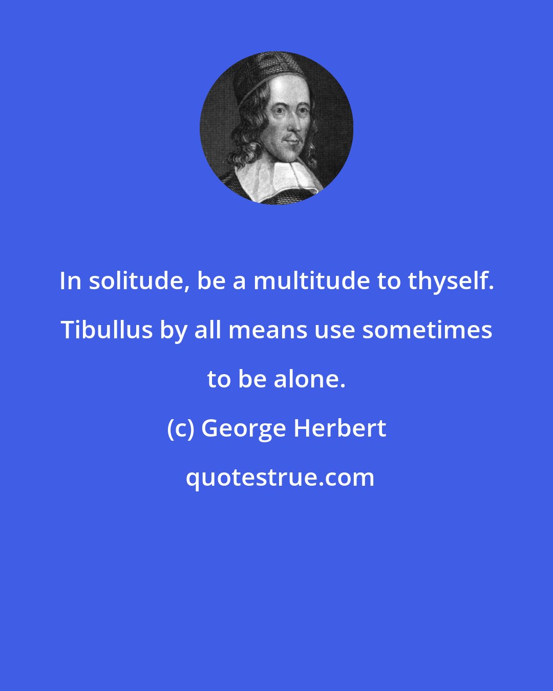 George Herbert: In solitude, be a multitude to thyself. Tibullus by all means use sometimes to be alone.