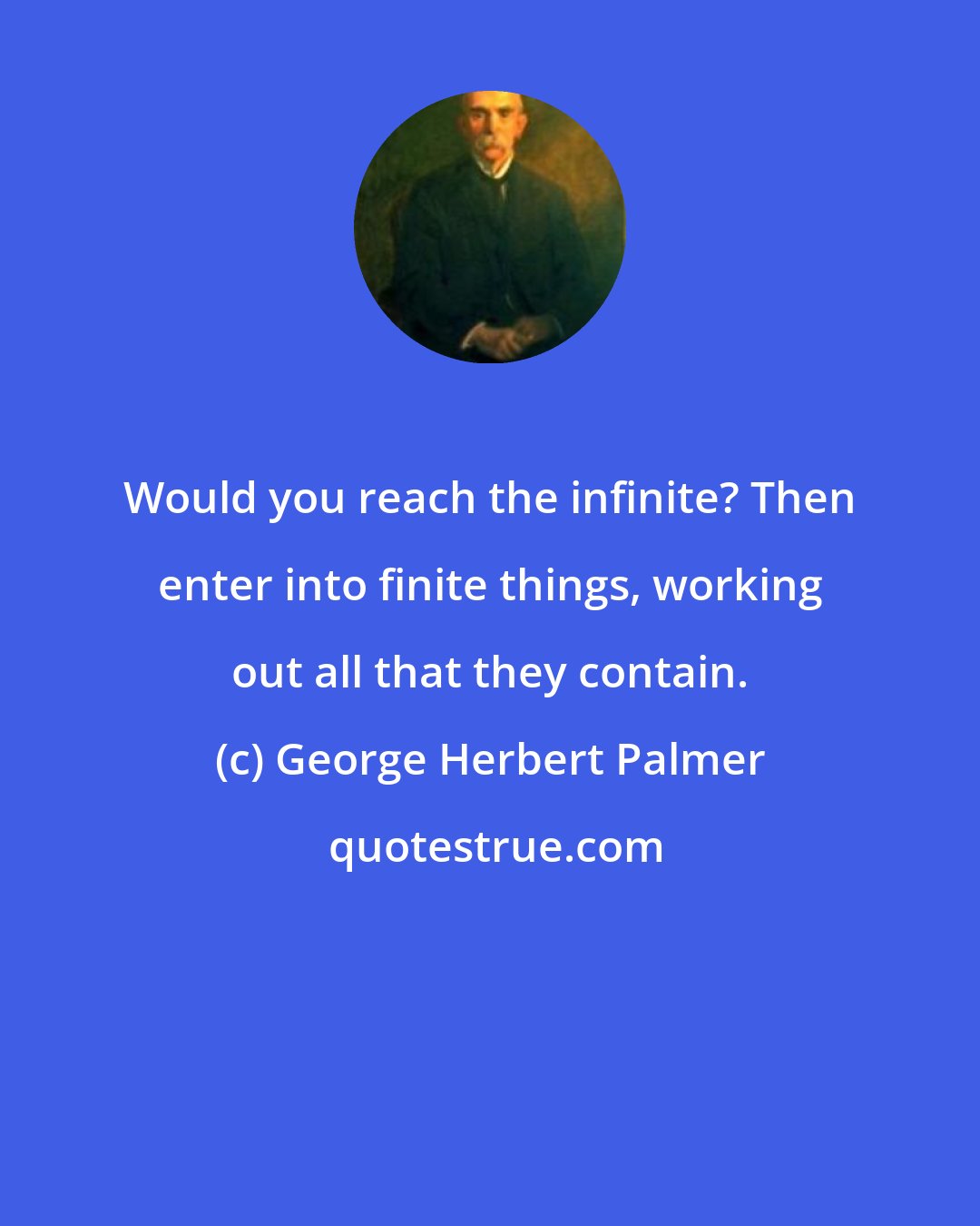 George Herbert Palmer: Would you reach the infinite? Then enter into finite things, working out all that they contain.