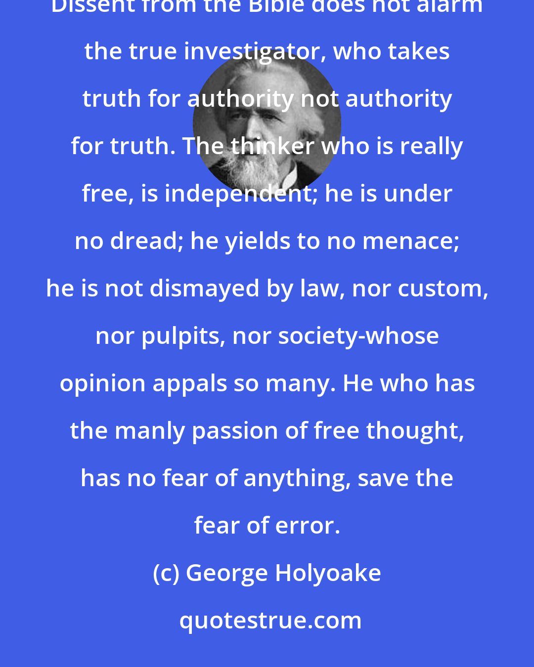 George Holyoake: Free thought means fearless thought. It is not deterred by legal penalties, nor by spiritual consequences. Dissent from the Bible does not alarm the true investigator, who takes truth for authority not authority for truth. The thinker who is really free, is independent; he is under no dread; he yields to no menace; he is not dismayed by law, nor custom, nor pulpits, nor society-whose opinion appals so many. He who has the manly passion of free thought, has no fear of anything, save the fear of error.