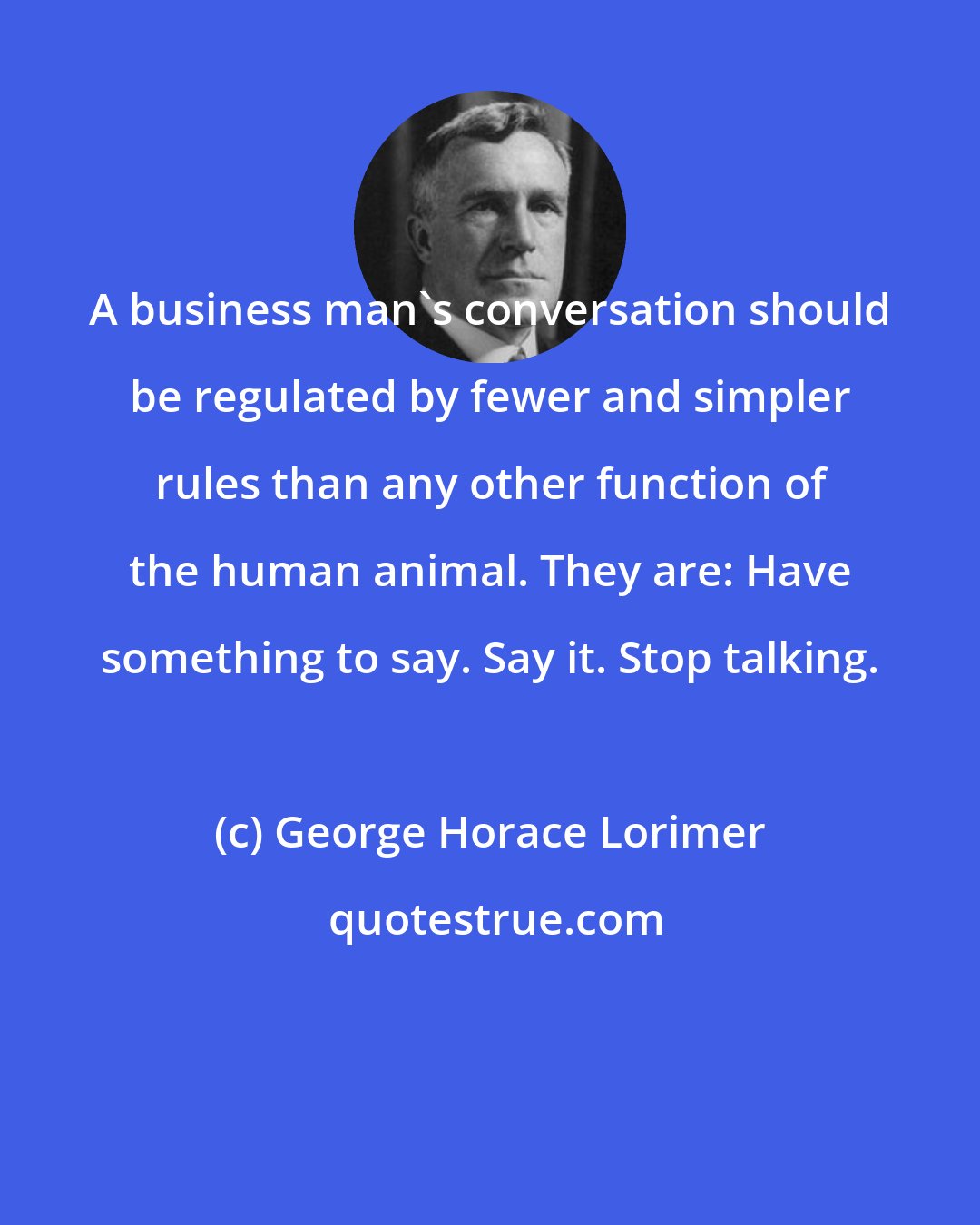 George Horace Lorimer: A business man's conversation should be regulated by fewer and simpler rules than any other function of the human animal. They are: Have something to say. Say it. Stop talking.