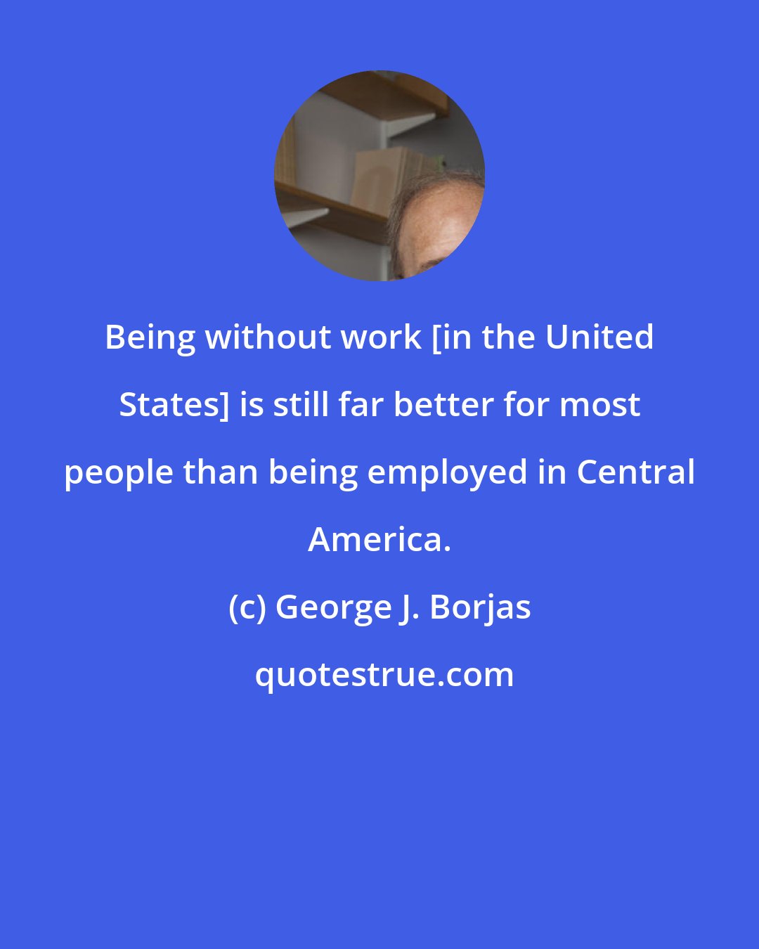 George J. Borjas: Being without work [in the United States] is still far better for most people than being employed in Central America.