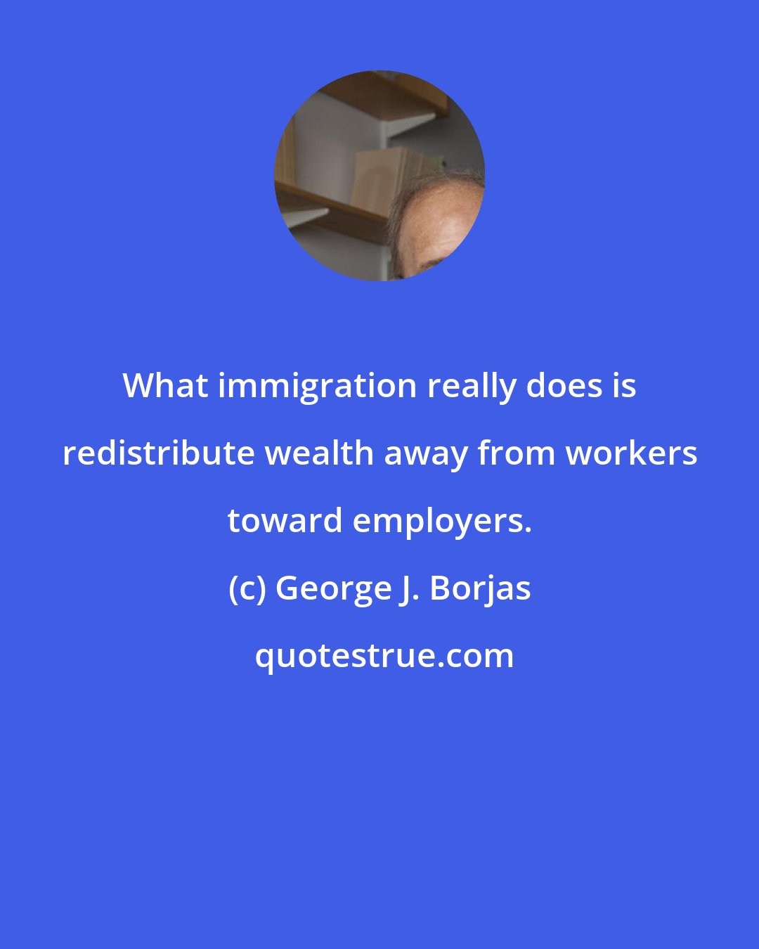 George J. Borjas: What immigration really does is redistribute wealth away from workers toward employers.