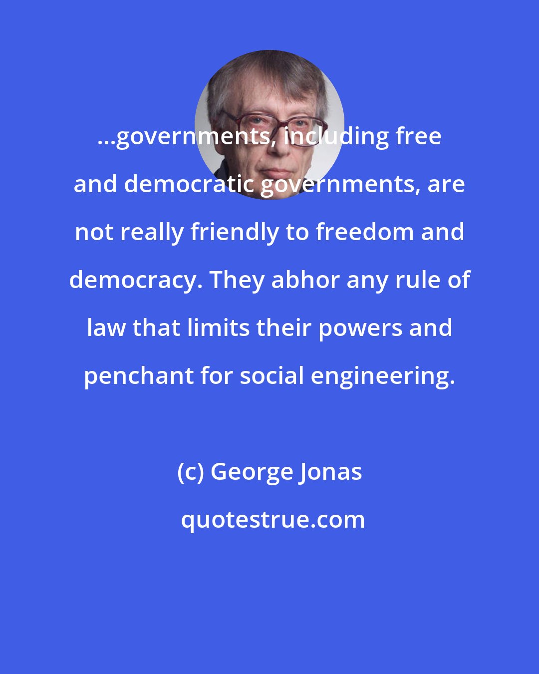 George Jonas: ...governments, including free and democratic governments, are not really friendly to freedom and democracy. They abhor any rule of law that limits their powers and penchant for social engineering.