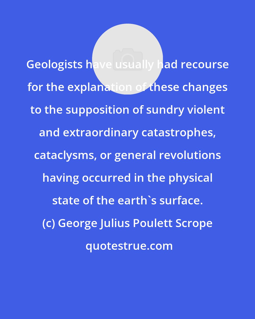 George Julius Poulett Scrope: Geologists have usually had recourse for the explanation of these changes to the supposition of sundry violent and extraordinary catastrophes, cataclysms, or general revolutions having occurred in the physical state of the earth's surface.