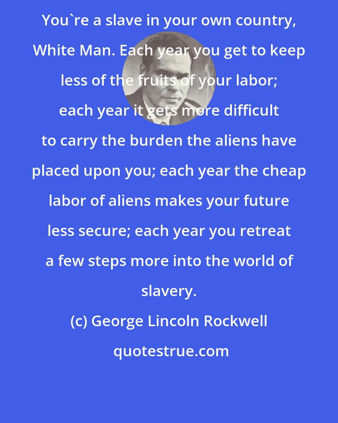 George Lincoln Rockwell: You're a slave in your own country, White Man. Each year you get to keep less of the fruits of your labor; each year it gets more difficult to carry the burden the aliens have placed upon you; each year the cheap labor of aliens makes your future less secure; each year you retreat a few steps more into the world of slavery.