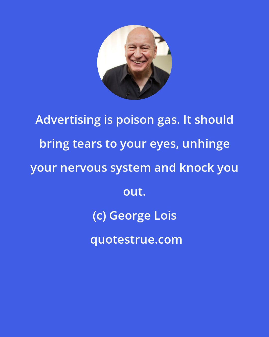 George Lois: Advertising is poison gas. It should bring tears to your eyes, unhinge your nervous system and knock you out.