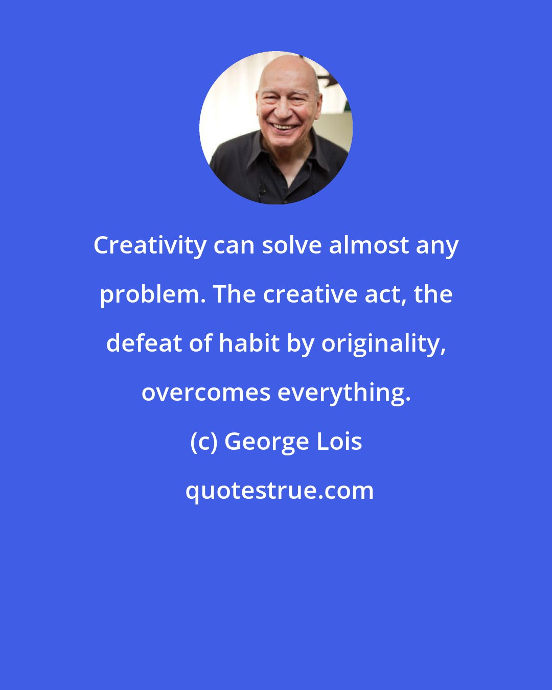 George Lois: Creativity can solve almost any problem. The creative act, the defeat of habit by originality, overcomes everything.