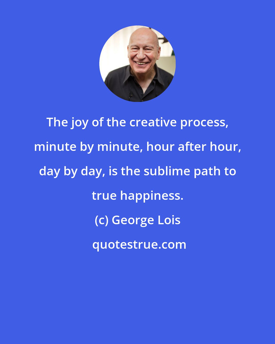 George Lois: The joy of the creative process, minute by minute, hour after hour, day by day, is the sublime path to true happiness.