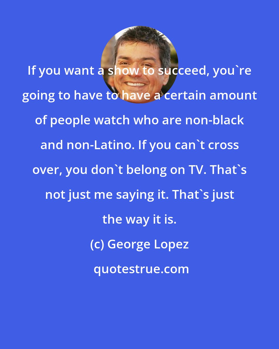 George Lopez: If you want a show to succeed, you're going to have to have a certain amount of people watch who are non-black and non-Latino. If you can't cross over, you don't belong on TV. That's not just me saying it. That's just the way it is.